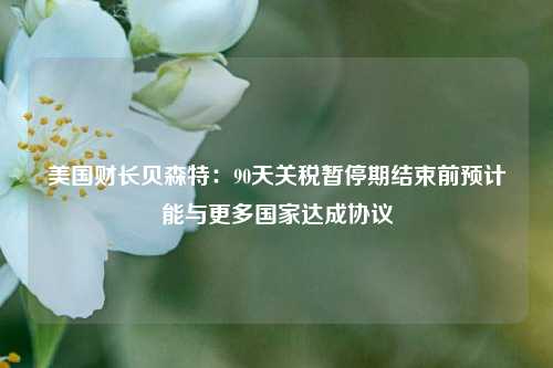 美国财长贝森特：90天关税暂停期结束前预计能与更多国家达成协议  第1张
