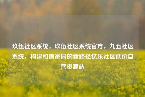 玖伍社区系统，玖伍社区系统官方	，九五社区系统，构建和谐家园的新路径亿乐社区低价自营货源站  第1张