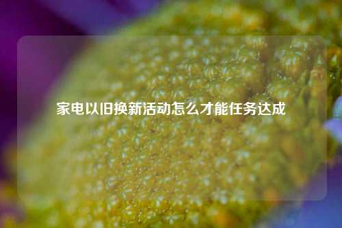 家电以旧换新活动怎么才能任务达成  第1张